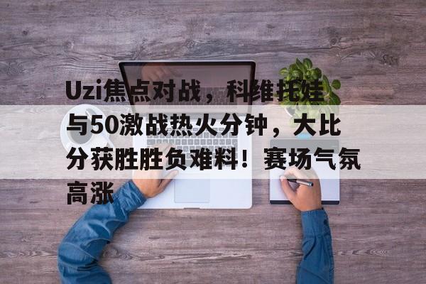 Yabo Sports-关于Uzi焦点对战，科维托娃与50激战热火分钟，大比分获胜胜负难料！赛场气氛高涨的信息-Yabo Sports